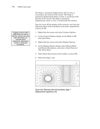 116 PHASE2
User’s Guide
The Stage 1 maximum displacement, about 3 mm, is
occurring at the bottom of the tunnel. The Stage 2
maximum displacement about 4.5 mm, is occurring at the
left side of the trench. The Stage 3 maximum
displacement, about 17 mm, is underneath the traction.
Now let’s turn off the display of the contours, and view the
deformed shape of the boundaries and mesh, magnified by
a factor of 100.
1. Right-click the mouse and select Contour Options.
2. In the Contour Options dialog, set the Mode to Off,
and select Done.
3. Right-click the mouse and select Display Options.
4. In the Display Options dialog, select Deform Mesh
and Deform Boundaries, and enter a Scale Factor of
100. Select Done.
5. Select Zoom Excavation (in the toolbar, or press F8).
6. Select the Stage 1 tab.
Figure 4-6a: Deformed mesh and boundaries, stage 1.
Displacements magnified by 100.
Toggling contours Off is
useful when you wish to
hide the contours and view
other information, for
example stress
trajectories, deformation
vectors or deformed
boundaries.
 