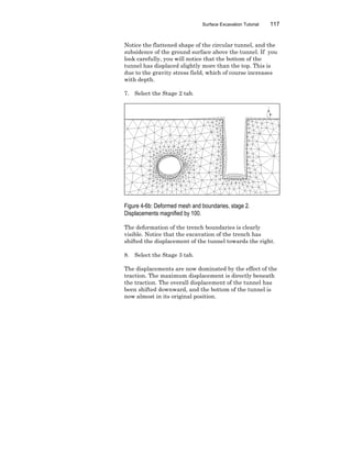 Surface Excavation Tutorial 117
Notice the flattened shape of the circular tunnel, and the
subsidence of the ground surface above the tunnel. If you
look carefully, you will notice that the bottom of the
tunnel has displaced slightly more than the top. This is
due to the gravity stress field, which of course increases
with depth.
7. Select the Stage 2 tab.
Figure 4-6b: Deformed mesh and boundaries, stage 2.
Displacements magnified by 100.
The deformation of the trench boundaries is clearly
visible. Notice that the excavation of the trench has
shifted the displacement of the tunnel towards the right.
8. Select the Stage 3 tab.
The displacements are now dominated by the effect of the
traction. The maximum displacement is directly beneath
the traction. The overall displacement of the tunnel has
been shifted downward, and the bottom of the tunnel is
now almost in its original position.
 
