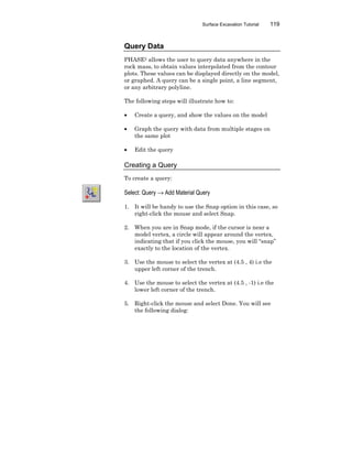 Surface Excavation Tutorial 119
Query Data
PHASE2 allows the user to query data anywhere in the
rock mass, to obtain values interpolated from the contour
plots. These values can be displayed directly on the model,
or graphed. A query can be a single point, a line segment,
or any arbitrary polyline.
The following steps will illustrate how to:
• Create a query, and show the values on the model
• Graph the query with data from multiple stages on
the same plot
• Edit the query
Creating a Query
To create a query:
Select: Query → Add Material Query
1. It will be handy to use the Snap option in this case, so
right-click the mouse and select Snap.
2. When you are in Snap mode, if the cursor is near a
model vertex, a circle will appear around the vertex,
indicating that if you click the mouse, you will “snap”
exactly to the location of the vertex.
3. Use the mouse to select the vertex at (4.5 , 4) i.e the
upper left corner of the trench.
4. Use the mouse to select the vertex at (4.5 , -1) i.e the
lower left corner of the trench.
5. Right-click the mouse and select Done. You will see
the following dialog:
 