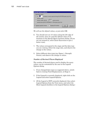 120 PHASE2
User’s Guide
We will use the default values, so just select OK.
6. You should now see 10 values along the left edge of
the trench, since we used the default value of 10
locations in the Specify Query locations dialog. (If you
are not zoomed in, select Zoom Excavation to get a
better view).
7. The values correspond to the stage and the data type
you are viewing. Select the stage tabs, and observe the
change in the values.
8. Select different data types (eg. Sigma 1, Strength
Factor), and observe the change in values.
Number of Decimal Places Displayed
The number of decimal places used to display the query
values, can be customized by the user in the Legend
Options dialog.
1. If you changed data types as suggested above, switch
back to viewing Total Displacement, at Stage 2.
2. If the Legend is currently displayed, right-click on the
Legend and select Legend Options.
3. (If the Legend is NOT currently displayed, then select
Legend Options from the View menu, and select the
Show Legend checkbox in the Legend Options dialog.)
 