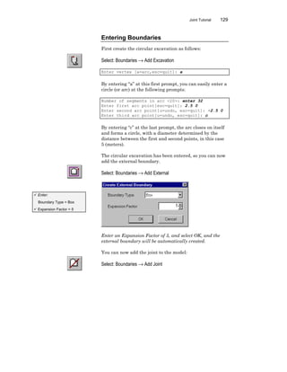 Joint Tutorial 129
Entering Boundaries
First create the circular excavation as follows:
Select: Boundaries → Add Excavation
Enter vertex [a=arc,esc=quit]: a
By entering “a” at this first prompt, you can easily enter a
circle (or arc) at the following prompts:
Number of segments in arc <20>: enter 32
Enter first arc point[esc=quit]: 2.5 0
Enter second arc point[u=undo, esc=quit]: -2.5 0
Enter third arc point[u=undo, esc=quit]: c
By entering “c” at the last prompt, the arc closes on itself
and forms a circle, with a diameter determined by the
distance between the first and second points, in this case
5 (meters).
The circular excavation has been entered, so you can now
add the external boundary.
Select: Boundaries → Add External
Enter an Expansion Factor of 5, and select OK, and the
external boundary will be automatically created.
You can now add the joint to the model:
Select: Boundaries → Add Joint
ü Enter:
Boundary Type = Box
ü Expansion Factor = 5
 