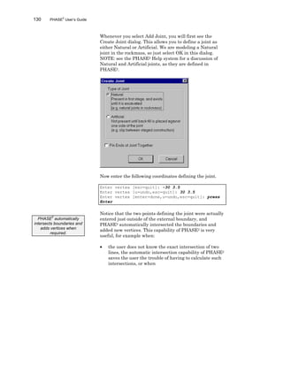 130 PHASE2
User’s Guide
Whenever you select Add Joint, you will first see the
Create Joint dialog. This allows you to define a joint as
either Natural or Artificial. We are modeling a Natural
joint in the rockmass, so just select OK in this dialog.
NOTE: see the PHASE2 Help system for a discussion of
Natural and Artificial joints, as they are defined in
PHASE2.
Now enter the following coordinates defining the joint.
Enter vertex [esc=quit]: -30 3.5
Enter vertex [u=undo,esc=quit]: 30 3.5
Enter vertex [enter=done,u=undo,esc=quit]: press
Enter
Notice that the two points defining the joint were actually
entered just outside of the external boundary, and
PHASE2 automatically intersected the boundaries and
added new vertices. This capability of PHASE2 is very
useful, for example when:
• the user does not know the exact intersection of two
lines, the automatic intersection capability of PHASE2
saves the user the trouble of having to calculate such
intersections, or when
PHASE
2
automatically
intersects boundaries and
adds vertices when
required.
 