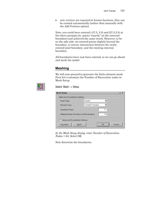 Joint Tutorial 131
• new vertices are required at known locations, they can
be created automatically (rather than manually with
the Add Vertices option).
Note: you could have entered (-27.5, 3.5) and (27.5,3.5) at
the above prompts (ie. points “exactly” on the external
boundary) and achieved the same result. However, to be
on the safe side, we entered points slightly beyond the
boundary, to ensure intersection between the newly
entered joint boundary, and the existing external
boundary.
All boundaries have now been entered, so we can go ahead
and mesh the model.
Meshing
We will now proceed to generate the finite element mesh.
First let’s customize the Number of Excavation nodes in
Mesh Setup.
Select: Mesh → Setup
In the Mesh Setup dialog, enter Number of Excavation
Nodes = 64. Select OK.
Now discretize the boundaries.
 