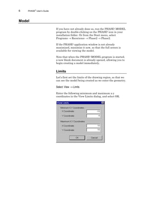6 PHASE2
User’s Guide
Model
If you have not already done so, run the PHASE2 MODEL
program by double-clicking on the PHASE2 icon in your
installation folder. Or from the Start menu, select
Programs → Rocscience → Phase2 → Phase2.
If the PHASE2 application window is not already
maximized, maximize it now, so that the full screen is
available for viewing the model.
Note that when the PHASE2 MODEL program is started,
a new blank document is already opened, allowing you to
begin creating a model immediately.
Limits
Let’s first set the limits of the drawing region, so that we
can see the model being created as we enter the geometry.
Select: View → Limits
Enter the following minimum and maximum x-y
coordinates in the View Limits dialog, and select OK.
 