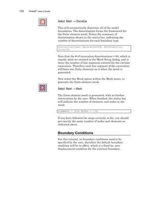 132 PHASE2
User’s Guide
Select: Mesh → Discretize
This will automatically discretize all of the model
boundaries. The discretization forms the framework for
the finite element mesh. Notice the summary of
discretization shown in the status bar, indicating the
number of discretizations for each boundary type.
Discretizations: Excavation=64, External=112,
Joint=75
Note that the # of excavation discretizations = 64, which is
exactly what we entered in the Mesh Setup dialog, and is
twice the number of line segments entered for the circular
excavation. Therefore each line segment of the excavation
will have two finite elements on it when the mesh is
generated.
Now select the Mesh option within the Mesh menu, to
generate the finite element mesh.
Select: Mesh → Mesh
The finite element mesh is generated, with no further
intervention by the user. When finished, the status bar
will indicate the number of elements and nodes in the
mesh:
ELEMENTS = 3256 NODES = 1761
If you have followed the steps correctly so far, you should
get exactly the same number of nodes and elements as
indicated above.
Boundary Conditions
For this tutorial, no boundary conditions need to be
specified by the user, therefore the default boundary
condition will be in effect, which is a fixed (ie. zero
displacement) condition for the external boundary.
 