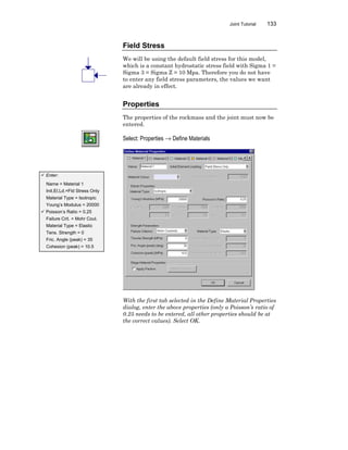 Joint Tutorial 133
Field Stress
We will be using the default field stress for this model,
which is a constant hydrostatic stress field with Sigma 1 =
Sigma 3 = Sigma Z = 10 Mpa. Therefore you do not have
to enter any field stress parameters, the values we want
are already in effect.
Properties
The properties of the rockmass and the joint must now be
entered.
Select: Properties → Define Materials
With the first tab selected in the Define Material Properties
dialog, enter the above properties (only a Poisson’s ratio of
0.25 needs to be entered, all other properties should be at
the correct values). Select OK.
ü Enter:
Name = Material 1
Init.El.Ld.=Fld Stress Only
Material Type = Isotropic
Young’s Modulus = 20000
ü Poisson’s Ratio = 0.25
Failure Crit. = Mohr Coul.
Material Type = Elastic
Tens. Strength = 0
Fric. Angle (peak) = 35
Cohesion (peak) = 10.5
 