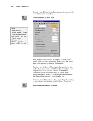 134 PHASE2
User’s Guide
You have just defined the rockmass properties, now do the
same for the joint properties.
Select: Properties → Define Joints
With the first tab selected in the Define Joint Properties
dialog, enter the above properties. Note – turn OFF Initial
Joint Deformation, by clearing the checkbox.
You have now defined all the required properties for the
model. Since you entered both the rockmass and the joint
properties with the first tab selected in the Define
Properties dialogs, you do not have to Assign these
properties to your model. PHASE2 automatically assigns
the Material 1 and Joint 1 properties for you.
However, we still have to use the Assign Properties dialog
to excavate the material within the circular excavation.
Select: Properties → Assign Properties
ü Enter:
Name = Joint 1
Normal Stiffness = 250000
Shear Stiffness = 100000
ü Slip Criterion = Mohr Coul.
Tensile Strength = 0
Cohesion = 0
ü Friction Angle = 20
ü Initial Joint Def. = ¨ (off)
 