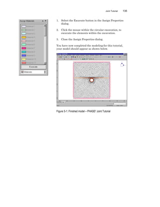 Joint Tutorial 135
1. Select the Excavate button in the Assign Properties
dialog.
2. Click the mouse within the circular excavation, to
excavate the elements within the excavation.
3. Close the Assign Properties dialog.
You have now completed the modeling for this tutorial,
your model should appear as shown below.
Figure 5-1: Finished model – PHASE2 Joint Tutorial
 