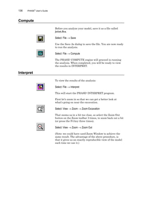 136 PHASE2
User’s Guide
Compute
Before you analyze your model, save it as a file called
joint.fea.
Select: File → Save
Use the Save As dialog to save the file. You are now ready
to run the analysis.
Select: File → Compute
The PHASE2 COMPUTE engine will proceed in running
the analysis. When completed, you will be ready to view
the results in INTERPRET.
Interpret
To view the results of the analysis:
Select: File → Interpret
This will start the PHASE2 INTERPRET program.
First let’s zoom in so that we can get a better look at
what’s going on near the excavation.
Select: View → Zoom → Zoom Excavation
That zooms us in a bit too close, so select the Zoom Out
button on the Zoom toolbar 3 times, to zoom back out a bit
(or press the F4 key three times).
Select: View → Zoom → Zoom Out
(Note: we could have used Zoom Window to achieve the
same result. The advantage of the above procedure, is
that it gives us an exactly reproducible view of the model
each time we use it.)
 
