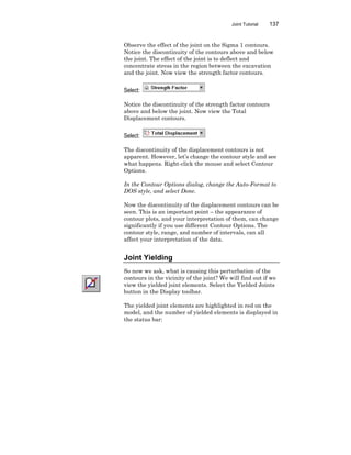 Joint Tutorial 137
Observe the effect of the joint on the Sigma 1 contours.
Notice the discontinuity of the contours above and below
the joint. The effect of the joint is to deflect and
concentrate stress in the region between the excavation
and the joint. Now view the strength factor contours.
Select:
Notice the discontinuity of the strength factor contours
above and below the joint. Now view the Total
Displacement contours.
Select:
The discontinuity of the displacement contours is not
apparent. However, let’s change the contour style and see
what happens. Right-click the mouse and select Contour
Options.
In the Contour Options dialog, change the Auto-Format to
DOS style, and select Done.
Now the discontinuity of the displacement contours can be
seen. This is an important point – the appearance of
contour plots, and your interpretation of them, can change
significantly if you use different Contour Options. The
contour style, range, and number of intervals, can all
affect your interpretation of the data.
Joint Yielding
So now we ask, what is causing this perturbation of the
contours in the vicinity of the joint? We will find out if we
view the yielded joint elements. Select the Yielded Joints
button in the Display toolbar.
The yielded joint elements are highlighted in red on the
model, and the number of yielded elements is displayed in
the status bar:
 