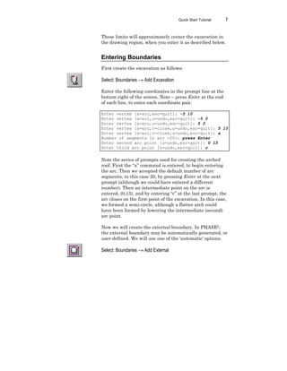 Quick Start Tutorial 7
These limits will approximately center the excavation in
the drawing region, when you enter it as described below.
Entering Boundaries
First create the excavation as follows:
Select: Boundaries → Add Excavation
Enter the following coordinates in the prompt line at the
bottom right of the screen. Note – press Enter at the end
of each line, to enter each coordinate pair.
Enter vertex [a=arc,esc=quit]: -5 10
Enter vertex [a=arc,u=undo,esc=quit]: -5 0
Enter vertex [a=arc,u=undo,esc=quit]: 5 0
Enter vertex [a=arc,c=close,u=undo,esc=quit]: 5 10
Enter vertex [a=arc,c=close,u=undo,esc=quit]: a
Number of segments in arc <20>: press Enter
Enter second arc point [u=undo,esc=quit]: 0 15
Enter third arc point [u=undo,esc=quit]: c
Note the series of prompts used for creating the arched
roof. First the “a” command is entered, to begin entering
the arc. Then we accepted the default number of arc
segments, in this case 20, by pressing Enter at the next
prompt (although we could have entered a different
number). Then an intermediate point on the arc is
entered, (0,15), and by entering “c” at the last prompt, the
arc closes on the first point of the excavation. In this case,
we formed a semi-circle, although a flatter arch could
have been formed by lowering the intermediate (second)
arc point.
Now we will create the external boundary. In PHASE2,
the external boundary may be automatically generated, or
user-defined. We will use one of the ‘automatic’ options.
Select: Boundaries → Add External
 