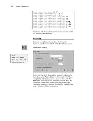 148 PHASE2
User’s Guide
Enter vertex [esc=quit]: 28 18
Enter vertex [u=undo,esc=quit]: 0 18
Enter vertex [u=undo,esc=quit]: 0 12
Enter vertex [c=close,u=undo,esc=quit]: 0 6
Enter vertex [c=close,u=undo,esc=quit]: 0 0
Enter vertex [c=close,u=undo,esc=quit]: 4 0
Enter vertex [c=close,u=undo,esc=quit]: 4 -24
Enter vertex [c=close,u=undo,esc=quit]: 12 -24
Enter vertex [c=close,u=undo,esc=quit]: 20 -24
Enter vertex [c=close,u=undo,esc=quit]: 28 -24
Enter vertex [c=close,u=undo,esc=quit]: c
This is the only boundary required for the problem, so we
can proceed to the meshing.
Meshing
As usual, we will discretize and mesh the model.
However, let’s first take a look at the Mesh Setup option.
Select: Mesh → Setup
Notice that the Mesh Setup dialog normally asks you for
the # Excavation Nodes. However, for models which have
no explicitly defined excavations (such as this one), the
# External Boundary Nodes is entered instead. Also, the
Gradation Factor is not applicable when there are no
excavation boundaries defined. Select OK or Cancel, since
we are using the default parameters.
ü Enter:
Mesh Type = Graded
Elem. Type = 3 Noded Tri.
# External Nodes = 60
 