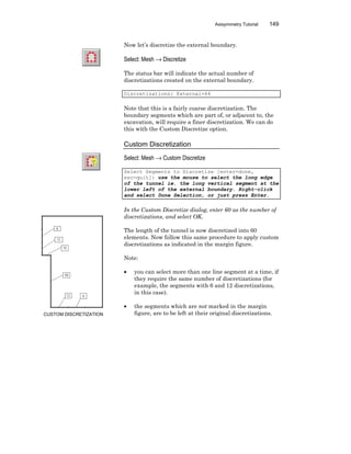 Axisymmetry Tutorial 149
Now let’s discretize the external boundary.
Select: Mesh → Discretize
The status bar will indicate the actual number of
discretizations created on the external boundary.
Discretizations: External=64
Note that this is a fairly coarse discretization. The
boundary segments which are part of, or adjacent to, the
excavation, will require a finer discretization. We can do
this with the Custom Discretize option.
Custom Discretization
Select: Mesh → Custom Discretize
Select Segments to Discretize [enter=done,
esc=quit]: use the mouse to select the long edge
of the tunnel ie. the long vertical segment at the
lower left of the external boundary. Right-click
and select Done Selection, or just press Enter.
In the Custom Discretize dialog, enter 60 as the number of
discretizations, and select OK.
The length of the tunnel is now discretized into 60
elements. Now follow this same procedure to apply custom
discretizations as indicated in the margin figure.
Note:
• you can select more than one line segment at a time, if
they require the same number of discretizations (for
example, the segments with 6 and 12 discretizations,
in this case).
• the segments which are not marked in the margin
figure, are to be left at their original discretizations.CUSTOM DISCRETIZATION
 