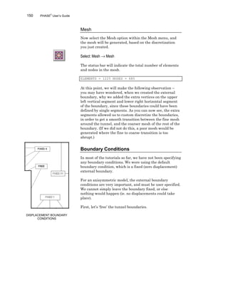 150 PHASE2
User’s Guide
Mesh
Now select the Mesh option within the Mesh menu, and
the mesh will be generated, based on the discretization
you just created.
Select: Mesh → Mesh
The status bar will indicate the total number of elements
and nodes in the mesh.
ELEMENTS = 1225 NODES = 685
At this point, we will make the following observation –
you may have wondered, when we created the external
boundary, why we added the extra vertices on the upper
left vertical segment and lower right horizontal segment
of the boundary, since these boundaries could have been
defined by single segments. As you can now see, the extra
segments allowed us to custom discretize the boundaries,
in order to get a smooth transition between the fine mesh
around the tunnel, and the coarser mesh of the rest of the
boundary. (If we did not do this, a poor mesh would be
generated where the fine to coarse transition is too
abrupt.)
Boundary Conditions
In most of the tutorials so far, we have not been specifying
any boundary conditions. We were using the default
boundary condition, which is a fixed (zero displacement)
external boundary.
For an axisymmetric model, the external boundary
conditions are very important, and must be user specified.
We cannot simply leave the boundary fixed, or else
nothing would happen (ie. no displacements could take
place).
First, let’s ‘free’ the tunnel boundaries.
DISPLACEMENT BOUNDARY
CONDITIONS
 