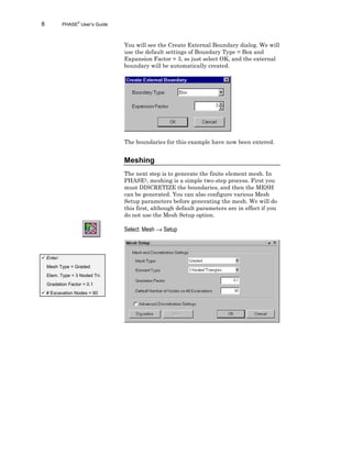 8 PHASE2
User’s Guide
You will see the Create External Boundary dialog. We will
use the default settings of Boundary Type = Box and
Expansion Factor = 3, so just select OK, and the external
boundary will be automatically created.
The boundaries for this example have now been entered.
Meshing
The next step is to generate the finite element mesh. In
PHASE2, meshing is a simple two-step process. First you
must DISCRETIZE the boundaries, and then the MESH
can be generated. You can also configure various Mesh
Setup parameters before generating the mesh. We will do
this first, although default parameters are in effect if you
do not use the Mesh Setup option.
Select: Mesh → Setup
ü Enter:
Mesh Type = Graded
Elem. Type = 3 Noded Tri.
Gradation Factor = 0.1
ü # Excavation Nodes = 60
 