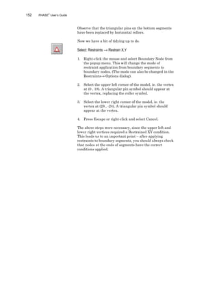 152 PHASE2
User’s Guide
Observe that the triangular pins on the bottom segments
have been replaced by horizontal rollers.
Now we have a bit of tidying up to do.
Select: Restraints → Restrain X,Y
1. Right-click the mouse and select Boundary Node from
the popup menu. This will change the mode of
restraint application from boundary segments to
boundary nodes. (The mode can also be changed in the
Restraints→ Options dialog).
2. Select the upper left corner of the model, ie. the vertex
at (0 , 18). A triangular pin symbol should appear at
the vertex, replacing the roller symbol.
3. Select the lower right corner of the model, ie. the
vertex at (28 , -24). A triangular pin symbol should
appear at the vertex.
4. Press Escape or right-click and select Cancel.
The above steps were necessary, since the upper left and
lower right vertices required a Restrained XY condition.
This leads us to an important point – after applying
restraints to boundary segments, you should always check
that nodes at the ends of segments have the correct
conditions applied.
 