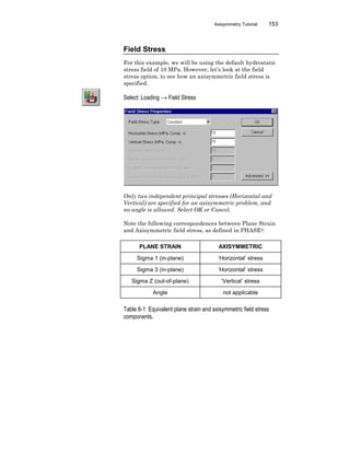 Axisymmetry Tutorial 153
Field Stress
For this example, we will be using the default hydrostatic
stress field of 10 MPa. However, let’s look at the field
stress option, to see how an axisymmetric field stress is
specified.
Select: Loading → Field Stress
Only two independent principal stresses (Horizontal and
Vertical) are specified for an axisymmetric problem, and
no angle is allowed. Select OK or Cancel.
Note the following correspondences between Plane Strain
and Axisymmetric field stress, as defined in PHASE2:
PLANE STRAIN AXISYMMETRIC
Sigma 1 (in-plane) ‘Horizontal’ stress
Sigma 3 (in-plane) ‘Horizontal’ stress
Sigma Z (out-of-plane) ‘Vertical’ stress
Angle not applicable
Table 6-1: Equivalent plane strain and axisymmetric field stress
components.
 