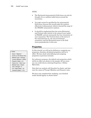 154 PHASE2
User’s Guide
NOTE:
• The Horizontal (axisymmetric) field stress can also be
thought of as a uniform radial stress around the
excavation.
• An angle cannot be specified for the axisymmetric
field stress, because this would make the analysis
effectively 3-dimensional, which is beyond the scope of
the PHASE2 axisymmetric analysis.
• It should be emphasized that the terms Horizontal
and Vertical refer strictly to the setup of your model
in PHASE2, and not necessarily the true orientation of
your excavation. The Vertical stress is the stress in
the axial direction (ie. the axis of rotational
symmetry), and the Horizontal stress is the field
stress perpendicular to this axis.
Properties
In this tutorial, we will not be defining or assigning any
properties, therefore all default properties will be in
effect. We have dealt with defining and assigning
properties in previous tutorials.
For reference purposes, the default rock properties which
will be in effect are shown in the margin. (If you want,
you can verify this by selecting Properties→ Define
Materials).
Note that our analysis will therefore be elastic, and also
note the values of Young’s Modulus and Poisson’s ratio.
We have now completed the modeling, your finished
model should appear as shown below.
ü Enter:
Name = Material 1
Init.El.Ld.=Fld Stress Only
Material Type = Isotropic
Young’s Modulus = 20000
Poisson’s Ratio = 0.2
Failure Crit. = Mohr Coul.
Material Type = Elastic
Tens. Strength = 0
Fric. Angle (peak) = 35
Cohesion (peak) = 10.5
 