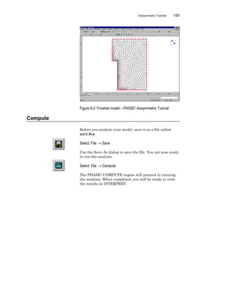 Axisymmetry Tutorial 155
Figure 6-2: Finished model – PHASE2 Axisymmetric Tutorial
Compute
Before you analyze your model, save it as a file called
axi1.fea.
Select: File → Save
Use the Save As dialog to save the file. You are now ready
to run the analysis.
Select: File → Compute
The PHASE2 COMPUTE engine will proceed in running
the analysis. When completed, you will be ready to view
the results in INTERPRET.
 
