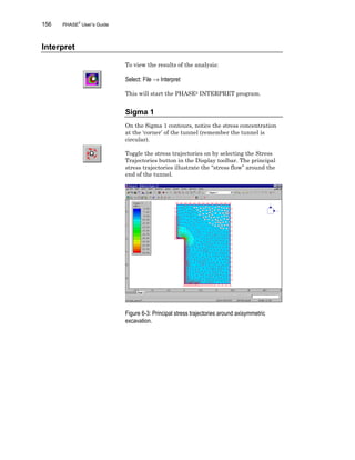 156 PHASE2
User’s Guide
Interpret
To view the results of the analysis:
Select: File → Interpret
This will start the PHASE2 INTERPRET program.
Sigma 1
On the Sigma 1 contours, notice the stress concentration
at the ‘corner’ of the tunnel (remember the tunnel is
circular).
Toggle the stress trajectories on by selecting the Stress
Trajectories button in the Display toolbar. The principal
stress trajectories illustrate the “stress flow” around the
end of the tunnel.
Figure 6-3: Principal stress trajectories around axisymmetric
excavation.
 