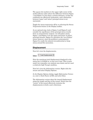 Axisymmetry Tutorial 157
The square dot markers in the upper right corner of the
model indicate nodes where the difference between Sigma
1 and Sigma 3 is less than a certain tolerance, so that the
conditions are effectively hydrostatic, and a distinction
between ‘major’ and ‘minor’ principal stress is not
warranted.
Toggle the stress trajectories off by re-selecting the Stress
Trajectories button in the Display toolbar.
As an optional step, look at Sigma 3 and Sigma Z, and
consider the significance of the principal stress results
from an axisymmetric analysis. As with plane strain,
Sigma 1 and Sigma 3 are the major and minor ‘in-plane’
principal stresses. Sigma Z is therefore the ‘out-of-plane’
stress, however, since the problem is axisymmetric,
Sigma Z is really the induced circumferential or hoop
stress around the excavation.
Displacement
Now let’s view the displacements.
Select:
Note the maximum total displacement displayed in the
status bar is 0.00228 m, or just over 2 mm. This is quite
small, but remember our analysis was elastic and we used
a relatively high Young’s modulus.
Now let’s view the deformation vectors. Right-click the
mouse and select Display Options.
In the Display Options dialog, toggle Deformation Vectors
on, enter a Scale Factor of 600, and select Done.
The deformation vectors show the inward displacement
along the length and face of the tunnel. Notice how the
“corner” of the tunnel effectively restrains the
displacements in both x and y directions.
 