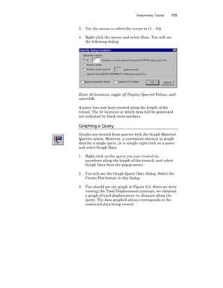 Axisymmetry Tutorial 159
3. Use the mouse to select the vertex at (4 , -24).
4. Right-click the mouse and select Done. You will see
the following dialog:
Enter 50 locations, toggle off Display Queried Values, and
select OK.
A query has now been created along the length of the
tunnel. The 50 locations at which data will be generated
are indicated by black cross markers.
Graphing a Query
Graphs are created from queries with the Graph Material
Queries option. However, a convenient shortcut to graph
data for a single query, is to simply right-click on a query
and select Graph Data.
1. Right-click on the query you just created (ie.
anywhere along the length of the tunnel), and select
Graph Data from the popup menu.
2. You will see the Graph Query Data dialog. Select the
Create Plot button in this dialog.
3. You should see the graph in Figure 6-5. Since we were
viewing the Total Displacement contours, we obtained
a graph of total displacement vs. distance along the
query. The data graphed always corresponds to the
contoured data being viewed.
 