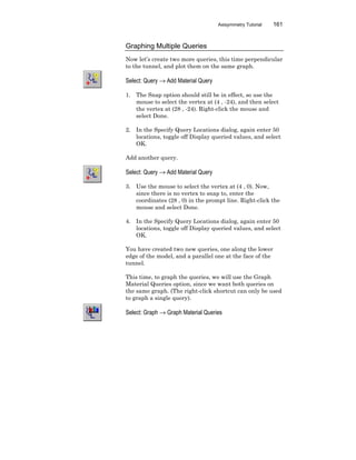 Axisymmetry Tutorial 161
Graphing Multiple Queries
Now let’s create two more queries, this time perpendicular
to the tunnel, and plot them on the same graph.
Select: Query → Add Material Query
1. The Snap option should still be in effect, so use the
mouse to select the vertex at (4 , -24), and then select
the vertex at (28 , -24). Right-click the mouse and
select Done.
2. In the Specify Query Locations dialog, again enter 50
locations, toggle off Display queried values, and select
OK.
Add another query.
Select: Query → Add Material Query
3. Use the mouse to select the vertex at (4 , 0). Now,
since there is no vertex to snap to, enter the
coordinates (28 , 0) in the prompt line. Right-click the
mouse and select Done.
4. In the Specify Query Locations dialog, again enter 50
locations, toggle off Display queried values, and select
OK.
You have created two new queries, one along the lower
edge of the model, and a parallel one at the face of the
tunnel.
This time, to graph the queries, we will use the Graph
Material Queries option, since we want both queries on
the same graph. (The right-click shortcut can only be used
to graph a single query).
Select: Graph → Graph Material Queries
 