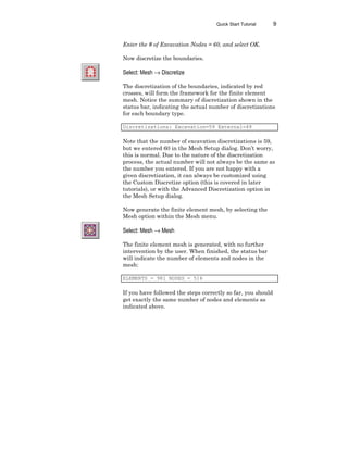 Quick Start Tutorial 9
Enter the # of Excavation Nodes = 60, and select OK.
Now discretize the boundaries.
Select: Mesh → Discretize
The discretization of the boundaries, indicated by red
crosses, will form the framework for the finite element
mesh. Notice the summary of discretization shown in the
status bar, indicating the actual number of discretizations
for each boundary type.
Discretizations: Excavation=59 External=49
Note that the number of excavation discretizations is 59,
but we entered 60 in the Mesh Setup dialog. Don’t worry,
this is normal. Due to the nature of the discretization
process, the actual number will not always be the same as
the number you entered. If you are not happy with a
given discretization, it can always be customized using
the Custom Discretize option (this is covered in later
tutorials), or with the Advanced Discretization option in
the Mesh Setup dialog.
Now generate the finite element mesh, by selecting the
Mesh option within the Mesh menu.
Select: Mesh → Mesh
The finite element mesh is generated, with no further
intervention by the user. When finished, the status bar
will indicate the number of elements and nodes in the
mesh:
ELEMENTS = 981 NODES = 516
If you have followed the steps correctly so far, you should
get exactly the same number of nodes and elements as
indicated above.
 
