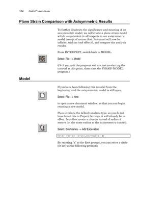 164 PHASE2
User’s Guide
Plane Strain Comparison with Axisymmetric Results
To further illustrate the significance and meaning of an
axisymmetric model, we will create a plane strain model
which is equivalent in all respects to our axisymmetric
model (except of course that the tunnel will now be
infinite, with no ‘end effects’), and compare the analysis
results.
From INTERPRET, switch back to MODEL.
Select: File → Model
(Or if you quit the program and are just re-starting the
tutorial at this point, then start the PHASE2 MODEL
program.)
Model
If you have been following this tutorial from the
beginning, and the axisymmetric model is still open,
Select: File → New
to open a new document window, so that you can begin
creating a new model.
Plane strain is the default analysis type, so you do not
have to set this in Project Settings, it will already be in
effect. Let’s first create a circular tunnel of radius 4
meters (ie. the same radius as the axisymmetric tunnel).
Select: Boundaries → Add Excavation
Enter vertex [a=arc,esc=quit]: a
By entering “a” at the first prompt, you can enter a circle
(or arc) at the following prompts:
 