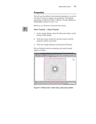 Axisymmetry Tutorial 167
Properties
We will use the default rock material properties, so you do
not have to enter or assign any properties. The default
properties are Material Type = Elastic, Young’s Modulus =
20,000 MPa, Poisson’s ratio = 0.2.
However, we do have to excavate the tunnel.
Select: Properties → Assign Properties
1. In the Assign dialog, select the Excavate button at the
bottom of the dialog.
2. Click the mouse inside the circular tunnel, and the
elements will be excavated.
3. Close the Assign dialog by selecting the X button.
We are finished with the modeling, the model should
appear as below.
Figure 6-7: Infinite tunnel, 4 meter radius, plane strain problem.
 