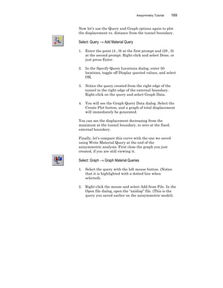 Axisymmetry Tutorial 169
Now let’s use the Query and Graph options again to plot
the displacement vs. distance from the tunnel boundary.
Select: Query → Add Material Query
1. Enter the point (4 , 0) at the first prompt and (28 , 0)
at the second prompt. Right-click and select Done, or
just press Enter.
2. In the Specify Query Locations dialog, enter 50
locations, toggle off Display queried values, and select
OK.
3. Notice the query created from the right edge of the
tunnel to the right edge of the external boundary.
Right-click on the query and select Graph Data.
4. You will see the Graph Query Data dialog. Select the
Create Plot button, and a graph of total displacement
will immediately be generated.
You can see the displacement decreasing from the
maximum at the tunnel boundary, to zero at the fixed,
external boundary.
Finally, let’s compare this curve with the one we saved
using Write Material Query at the end of the
axisymmetric analysis. First close the graph you just
created, if you are still viewing it.
Select: Graph → Graph Material Queries
1. Select the query with the left mouse button. (Notice
that it is highlighted with a dotted line when
selected).
2. Right-click the mouse and select Add from File. In the
Open file dialog, open the “axidisp” file. (This is the
query you saved earlier on the axisymmetric model).
 