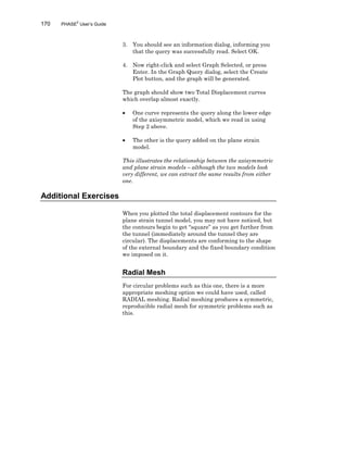170 PHASE2
User’s Guide
3. You should see an information dialog, informing you
that the query was successfully read. Select OK.
4. Now right-click and select Graph Selected, or press
Enter. In the Graph Query dialog, select the Create
Plot button, and the graph will be generated.
The graph should show two Total Displacement curves
which overlap almost exactly.
• One curve represents the query along the lower edge
of the axisymmetric model, which we read in using
Step 2 above.
• The other is the query added on the plane strain
model.
This illustrates the relationship between the axisymmetric
and plane strain models – although the two models look
very different, we can extract the same results from either
one.
Additional Exercises
When you plotted the total displacement contours for the
plane strain tunnel model, you may not have noticed, but
the contours begin to get “square” as you get further from
the tunnel (immediately around the tunnel they are
circular). The displacements are conforming to the shape
of the external boundary and the fixed boundary condition
we imposed on it.
Radial Mesh
For circular problems such as this one, there is a more
appropriate meshing option we could have used, called
RADIAL meshing. Radial meshing produces a symmetric,
reproducible radial mesh for symmetric problems such as
this.
 