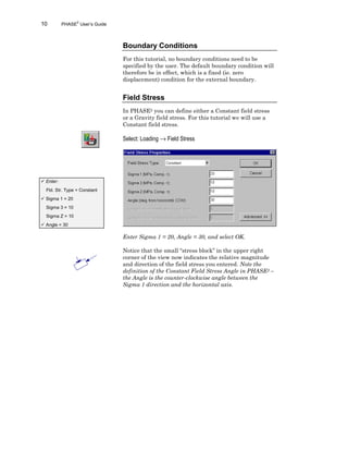 10 PHASE2
User’s Guide
Boundary Conditions
For this tutorial, no boundary conditions need to be
specified by the user. The default boundary condition will
therefore be in effect, which is a fixed (ie. zero
displacement) condition for the external boundary.
Field Stress
In PHASE2 you can define either a Constant field stress
or a Gravity field stress. For this tutorial we will use a
Constant field stress.
Select: Loading → Field Stress
Enter Sigma 1 = 20, Angle = 30, and select OK.
Notice that the small “stress block” in the upper right
corner of the view now indicates the relative magnitude
and direction of the field stress you entered. Note the
definition of the Constant Field Stress Angle in PHASE2 –
the Angle is the counter-clockwise angle between the
Sigma 1 direction and the horizontal axis.
ü Enter:
Fld. Str. Type = Constant
ü Sigma 1 = 20
Sigma 3 = 10
Sigma Z = 10
ü Angle = 30
 
