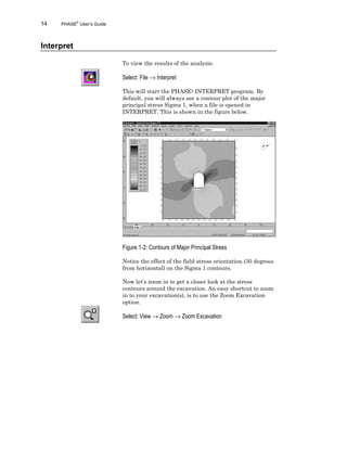 14 PHASE2
User’s Guide
Interpret
To view the results of the analysis:
Select: File → Interpret
This will start the PHASE2 INTERPRET program. By
default, you will always see a contour plot of the major
principal stress Sigma 1, when a file is opened in
INTERPRET. This is shown in the figure below.
Figure 1-2: Contours of Major Principal Stress
Notice the effect of the field stress orientation (30 degrees
from horizontal) on the Sigma 1 contours.
Now let’s zoom in to get a closer look at the stress
contours around the excavation. An easy shortcut to zoom
in to your excavation(s), is to use the Zoom Excavation
option.
Select: View → Zoom → Zoom Excavation
 