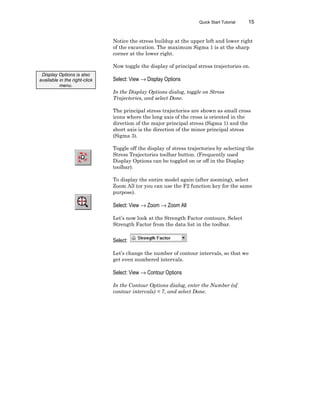 Quick Start Tutorial 15
Notice the stress buildup at the upper left and lower right
of the excavation. The maximum Sigma 1 is at the sharp
corner at the lower right.
Now toggle the display of principal stress trajectories on.
Select: View → Display Options
In the Display Options dialog, toggle on Stress
Trajectories, and select Done.
The principal stress trajectories are shown as small cross
icons where the long axis of the cross is oriented in the
direction of the major principal stress (Sigma 1) and the
short axis is the direction of the minor principal stress
(Sigma 3).
Toggle off the display of stress trajectories by selecting the
Stress Trajectories toolbar button. (Frequently used
Display Options can be toggled on or off in the Display
toolbar).
To display the entire model again (after zooming), select
Zoom All (or you can use the F2 function key for the same
purpose).
Select: View → Zoom → Zoom All
Let’s now look at the Strength Factor contours. Select
Strength Factor from the data list in the toolbar.
Select:
Let’s change the number of contour intervals, so that we
get even numbered intervals.
Select: View → Contour Options
In the Contour Options dialog, enter the Number (of
contour intervals) = 7, and select Done.
Display Options is also
available in the right-click
menu.
 
