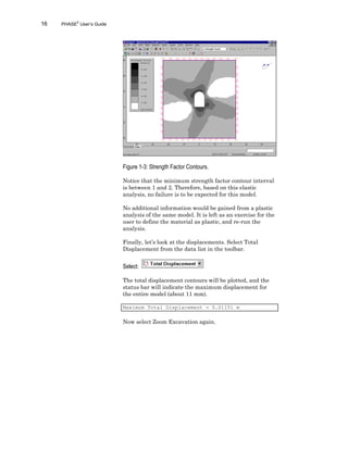 16 PHASE2
User’s Guide
Figure 1-3: Strength Factor Contours.
Notice that the minimum strength factor contour interval
is between 1 and 2. Therefore, based on this elastic
analysis, no failure is to be expected for this model.
No additional information would be gained from a plastic
analysis of the same model. It is left as an exercise for the
user to define the material as plastic, and re-run the
analysis.
Finally, let’s look at the displacements. Select Total
Displacement from the data list in the toolbar.
Select:
The total displacement contours will be plotted, and the
status bar will indicate the maximum displacement for
the entire model (about 11 mm).
Maximum Total Displacement = 0.01151 m
Now select Zoom Excavation again.
 