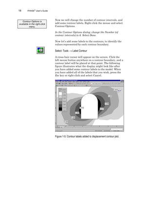18 PHASE2
User’s Guide
Now we will change the number of contour intervals, and
add some contour labels. Right-click the mouse and select
Contour Options.
In the Contour Options dialog, change the Number (of
contour intervals) to 6. Select Done.
Now let’s add some labels to the contours, to identify the
values represented by each contour boundary.
Select: Tools → Label Contour
A cross-hair cursor will appear on the screen. Click the
left mouse button anywhere on a contour boundary, and a
contour label will be placed at that point. The following
figure illustrates what the display might look like after
you have added some contour labels to the model. When
you have added all of the labels that you wish, press the
Esc key or right-click and select Cancel.
Figure 1-5: Contour labels added to displacement contour plot.
Contour Options is
available in the right-click
menu.
 