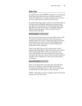 Quick Start Tutorial 19
Data Tips
A useful feature of the PHASE2 Interpreter, are the popup
Data Tips which allows the user to obtain model and
analysis information, by simply placing the mouse cursor
over any model entity or location on the screen.
To enable Data Tips, click on the box on the Status Bar (at
the bottom of the PHASE2 application window), which
says Data Tips. By default, it should indicate Data Tips
Off. When you click on this box, it will toggle through 3
different Data Tip modes. Click on this box until it
displays Data Tips Max.
Now move the mouse cursor over the model, and you will
see that the material properties of the rock mass are
displayed when the cursor is placed anywhere within the
material. Place the cursor over the Stress Block in the
upper right corner of the screen, and the Field Stress
parameters will be displayed.
Click on the Data Tips box in the Status Bar, until it
displays Data Tips Query. This mode allows you to obtain
exact interpolated values of data at any point on the
contour plots. Move the mouse around the contour plot,
and notice that the exact value of the currently contoured
variable, will be displayed, as well as the exact location
coordinates.
Click on the Status Bar and toggle Data Tips Off. Data
Tips can also display a variety of other information,
including support properties etc. The user is encouraged
to experiment with this option in later tutorials.
NOTE – Data Tips can also be toggled using the Data Tips
sub-menu in the View menu.
 