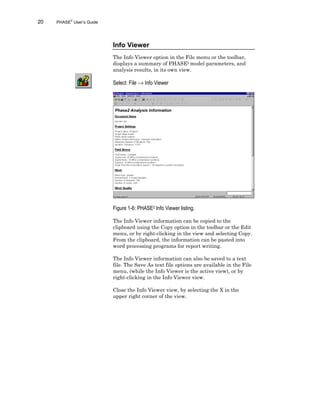 20 PHASE2
User’s Guide
Info Viewer
The Info Viewer option in the File menu or the toolbar,
displays a summary of PHASE2 model parameters, and
analysis results, in its own view.
Select: File → Info Viewer
Figure 1-6: PHASE2 Info Viewer listing.
The Info Viewer information can be copied to the
clipboard using the Copy option in the toolbar or the Edit
menu, or by right-clicking in the view and selecting Copy.
From the clipboard, the information can be pasted into
word processing programs for report writing.
The Info Viewer information can also be saved to a text
file. The Save As text file options are available in the File
menu, (while the Info Viewer is the active view), or by
right-clicking in the Info Viewer view.
Close the Info Viewer view, by selecting the X in the
upper right corner of the view.
 