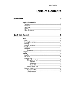 Table of Contents i
Table of Contents
Introduction 1
PHASE2 Documentation..............................................................................2
Tutorials...................................................................................................2
Reference ................................................................................................2
Verification...............................................................................................2
PDF Files.................................................................................................3
About this Manual....................................................................................3
Quick Start Tutorial 5
Model............................................................................................................6
Limits .......................................................................................................6
Entering Boundaries ................................................................................7
Meshing...................................................................................................8
Boundary Conditions .............................................................................10
Field Stress............................................................................................10
Properties ..............................................................................................11
Excavating.....................................................................................12
Compute.....................................................................................................13
Interpret......................................................................................................14
Data Tips ...............................................................................................19
Info Viewer.............................................................................................20
Drawing Tools........................................................................................21
Editing Drawing Tools ...................................................................23
Right-click.............................................................................23
Single-click ...........................................................................23
Double-click..........................................................................24
Saving Drawing Tools ...................................................................24
Exporting Images...................................................................................25
Export Image File..........................................................................25
Copy to Clipboard .........................................................................25
 