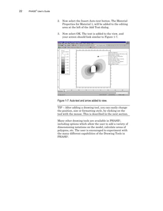 22 PHASE2
User’s Guide
2. Now select the Insert Auto-text button. The Material
Properties for Material 1, will be added to the editing
area at the left of the Add Text dialog.
3. Now select OK. The text is added to the view, and
your screen should look similar to Figure 1-7.
Figure 1-7: Auto-text and arrow added to view.
TIP – After adding a drawing tool, you can easily change
the position, size or formatting style, by clicking on the
tool with the mouse. This is described in the next section.
Many other drawing tools are available in PHASE2,
including options which allow the user to add a variety of
dimensioning notations on the model, calculate areas of
polygons, etc. The user is encouraged to experiment with
the many different capabilities of the Drawing Tools in
PHASE2.
 
