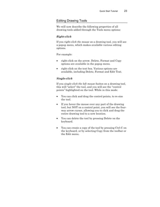 Quick Start Tutorial 23
Editing Drawing Tools
We will now describe the following properties of all
drawing tools added through the Tools menu options:
Right-click
If you right-click the mouse on a drawing tool, you will see
a popup menu, which makes available various editing
options.
For example:
• right-click on the arrow. Delete, Format and Copy
options are available in the popup menu.
• right-click on the text box. Various options are
available, including Delete, Format and Edit Text.
Single-click
If you single-click the left mouse button on a drawing tool,
this will “select” the tool, and you will see the “control
points” highlighted on the tool. While in this mode:
• You can click and drag the control points, to re-size
the tool.
• If you hover the mouse over any part of the drawing
tool, but NOT on a control point, you will see the four-
way arrow cursor, allowing you to click and drag the
entire drawing tool to a new location.
• You can delete the tool by pressing Delete on the
keyboard.
• You can create a copy of the tool by pressing Ctrl-C on
the keyboard, or by selecting Copy from the toolbar or
the Edit menu.
 