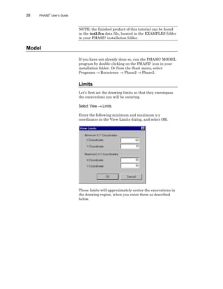28 PHASE2
User’s Guide
NOTE: the finished product of this tutorial can be found
in the tut2.fea data file, located in the EXAMPLES folder
in your PHASE2 installation folder.
Model
If you have not already done so, run the PHASE2 MODEL
program by double-clicking on the PHASE2 icon in your
installation folder. Or from the Start menu, select
Programs → Rocscience → Phase2 → Phase2.
Limits
Let’s first set the drawing limits so that they encompass
the excavations you will be entering.
Select: View → Limits
Enter the following minimum and maximum x-y
coordinates in the View Limits dialog, and select OK.
These limits will approximately center the excavations in
the drawing region, when you enter them as described
below.
 