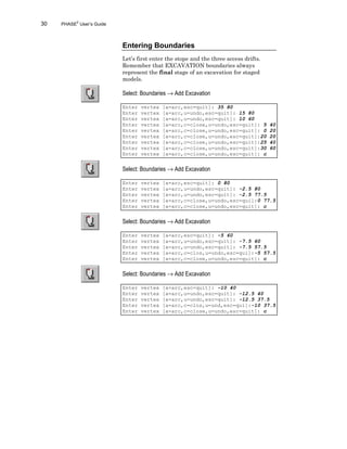 30 PHASE2
User’s Guide
Entering Boundaries
Let’s first enter the stope and the three access drifts.
Remember that EXCAVATION boundaries always
represent the final stage of an excavation for staged
models.
Select: Boundaries → Add Excavation
Enter vertex [a=arc,esc=quit]: 35 80
Enter vertex [a=arc,u=undo,esc=quit]: 15 80
Enter vertex [a=arc,u=undo,esc=quit]: 10 60
Enter vertex [a=arc,c=close,u=undo,esc=quit]: 5 40
Enter vertex [a=arc,c=close,u=undo,esc=quit]: 0 20
Enter vertex [a=arc,c=close,u=undo,esc=quit]:20 20
Enter vertex [a=arc,c=close,u=undo,esc=quit]:25 40
Enter vertex [a=arc,c=close,u=undo,esc=quit]:30 60
Enter vertex [a=arc,c=close,u=undo,esc=quit]: c
Select: Boundaries → Add Excavation
Enter vertex [a=arc,esc=quit]: 0 80
Enter vertex [a=arc,u=undo,esc=quit]: -2.5 80
Enter vertex [a=arc,u=undo,esc=quit]: -2.5 77.5
Enter vertex [a=arc,c=close,u=undo,esc=qui]:0 77.5
Enter vertex [a=arc,c=close,u=undo,esc=quit]: c
Select: Boundaries → Add Excavation
Enter vertex [a=arc,esc=quit]: -5 60
Enter vertex [a=arc,u=undo,esc=quit]: -7.5 60
Enter vertex [a=arc,u=undo,esc=quit]: -7.5 57.5
Enter vertex [a=arc,c=clos,u=undo,esc=qui]:-5 57.5
Enter vertex [a=arc,c=close,u=undo,esc=quit]: c
Select: Boundaries → Add Excavation
Enter vertex [a=arc,esc=quit]: -10 40
Enter vertex [a=arc,u=undo,esc=quit]: -12.5 40
Enter vertex [a=arc,u=undo,esc=quit]: -12.5 37.5
Enter vertex [a=arc,c=clos,u=und,esc=qui]:-10 37.5
Enter vertex [a=arc,c=close,u=undo,esc=quit]: c
 