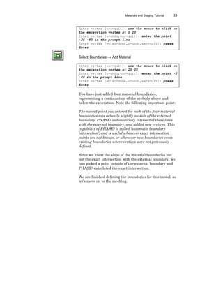 Materials and Staging Tutorial 33
Enter vertex [esc=quit]: use the mouse to click on
the excavation vertex at 0 20
Enter vertex [u=undo,esc=quit]: enter the point
-25 -80 in the prompt line
Enter vertex [enter=done,u=undo,esc=quit]: press
Enter
Select: Boundaries → Add Material
Enter vertex [esc=quit]: use the mouse to click on
the excavation vertex at 20 20
Enter vertex [u=undo,esc=quit]: enter the point –5
-80 in the prompt line
Enter vertex [enter=done,u=undo,esc=quit]: press
Enter
You have just added four material boundaries,
representing a continuation of the orebody above and
below the excavation. Note the following important point:
The second point you entered for each of the four material
boundaries was actually slightly outside of the external
boundary. PHASE2 automatically intersected these lines
with the external boundary, and added new vertices. This
capability of PHASE2 is called ‘automatic boundary
intersection’, and is useful whenever exact intersection
points are not known, or whenever new boundaries cross
existing boundaries where vertices were not previously
defined.
Since we knew the slope of the material boundaries but
not the exact intersection with the external boundary, we
just picked a point outside of the external boundary and
PHASE2 calculated the exact intersection.
We are finished defining the boundaries for this model, so
let’s move on to the meshing.
 