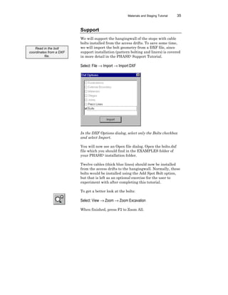 Materials and Staging Tutorial 35
Support
We will support the hangingwall of the stope with cable
bolts installed from the access drifts. To save some time,
we will import the bolt geometry from a DXF file, since
support installation (pattern bolting and liners) is covered
in more detail in the PHASE2 Support Tutorial.
Select: File → Import → Import DXF
In the DXF Options dialog, select only the Bolts checkbox
and select Import.
You will now see an Open file dialog. Open the bolts.dxf
file which you should find in the EXAMPLES folder of
your PHASE2 installation folder.
Twelve cables (thick blue lines) should now be installed
from the access drifts to the hangingwall. Normally, these
bolts would be installed using the Add Spot Bolt option,
but that is left as an optional exercise for the user to
experiment with after completing this tutorial.
To get a better look at the bolts:
Select: View → Zoom → Zoom Excavation
When finished, press F2 to Zoom All.
Read in the bolt
coordinates from a DXF
file.
 