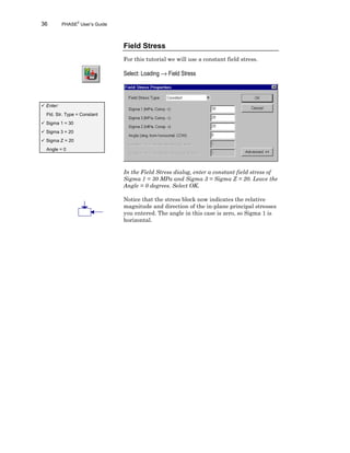 36 PHASE2
User’s Guide
Field Stress
For this tutorial we will use a constant field stress.
Select: Loading → Field Stress
In the Field Stress dialog, enter a constant field stress of
Sigma 1 = 30 MPa and Sigma 3 = Sigma Z = 20. Leave the
Angle = 0 degrees. Select OK.
Notice that the stress block now indicates the relative
magnitude and direction of the in-plane principal stresses
you entered. The angle in this case is zero, so Sigma 1 is
horizontal.
ü Enter:
Fld. Str. Type = Constant
ü Sigma 1 = 30
ü Sigma 3 = 20
ü Sigma Z = 20
Angle = 0
 