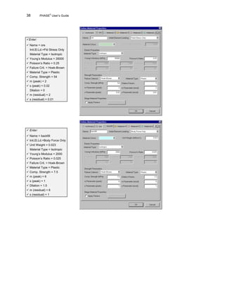 38 PHASE2
User’s Guide
üEnter:
ü Name = ore
Init.El.Ld.=Fld Stress Only
Material Type = Isotropic
ü Young’s Modulus = 35000
ü Poisson’s Ratio = 0.25
ü Failure Crit. = Hoek-Brown
ü Material Type = Plastic
ü Comp. Strength = 54
ü m (peak) = 2
ü s (peak) = 0.02
Dilation = 0
ü m (residual) = 2
ü s (residual) = 0.01
ü Enter:
ü Name = backfill
ü Init.El.Ld.=Body Force Only
ü Unit Weight = 0.023
Material Type = Isotropic
ü Young’s Modulus = 2000
ü Poisson’s Ratio = 0.025
ü Failure Crit. = Hoek-Brown
ü Material Type = Plastic
ü Comp. Strength = 7.5
ü m (peak) = 6
ü s (peak) = 1
ü Dilation = 1.5
ü m (residual) = 6
ü s (residual) = 1
 