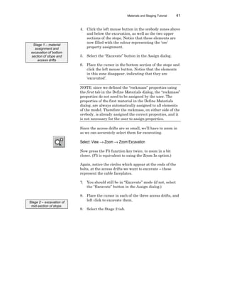 Materials and Staging Tutorial 41
4. Click the left mouse button in the orebody zones above
and below the excavation, as well as the two upper
sections of the stope. Notice that these elements are
now filled with the colour representing the ‘ore’
property assignment.
5. Select the “Excavate” button in the Assign dialog.
6. Place the cursor in the bottom section of the stope and
click the left mouse button. Notice that the elements
in this zone disappear, indicating that they are
‘excavated’.
NOTE: since we defined the “rockmass” properties using
the first tab in the Define Materials dialog, the “rockmass”
properties do not need to be assigned by the user. The
properties of the first material in the Define Materials
dialog, are always automatically assigned to all elements
of the model. Therefore the rockmass, on either side of the
orebody, is already assigned the correct properties, and it
is not necessary for the user to assign properties.
Since the access drifts are so small, we’ll have to zoom in
so we can accurately select them for excavating.
Select: View → Zoom → Zoom Excavation
Now press the F5 function key twice, to zoom in a bit
closer. (F5 is equivalent to using the Zoom In option.)
Again, notice the circles which appear at the ends of the
bolts, at the access drifts we want to excavate – these
represent the cable faceplates.
7. You should still be in “Excavate” mode (if not, select
the “Excavate” button in the Assign dialog.)
8. Place the cursor in each of the three access drifts, and
left click to excavate them.
9. Select the Stage 2 tab.
Stage 1 – material
assignment and
excavation of bottom
section of stope and
access drifts
Stage 2 – excavation of
mid-section of stope.
 