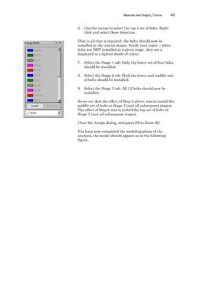 Materials and Staging Tutorial 43
6. Use the mouse to select the top 4 set of bolts. Right
click and select Done Selection.
That is all that is required, the bolts should now be
installed at the correct stages. Verify your input -- when
bolts are NOT installed at a given stage, they are a
displayed in a lighter shade of colour.
7. Select the Stage 1 tab. Only the lower set of four bolts
should be installed.
8. Select the Stage 2 tab. Both the lower and middle sets
of bolts should be installed.
9. Select the Stage 3 tab. All 12 bolts should now be
installed.
So we see that the effect of Step 4 above, was to install the
middle set of bolts at Stage 2 (and all subsequent stages).
The effect of Step 6 was to install the top set of bolts at
Stage 3 (and all subsequent stages).
Close the Assign dialog, and press F2 to Zoom All.
You have now completed the modeling phase of the
analysis, the model should appear as in the following
figure.
 